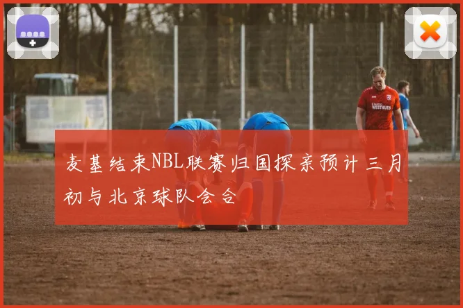 麦基结束NBL联赛归国探亲预计三月初与北京球队会合