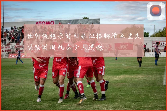 独行侠绝杀时刻弗拉格脚滑米豆失误致时间耗尽令人遗憾