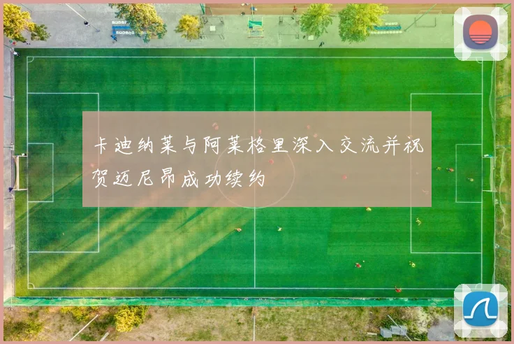 卡迪纳莱与阿莱格里深入交流并祝贺迈尼昂成功续约