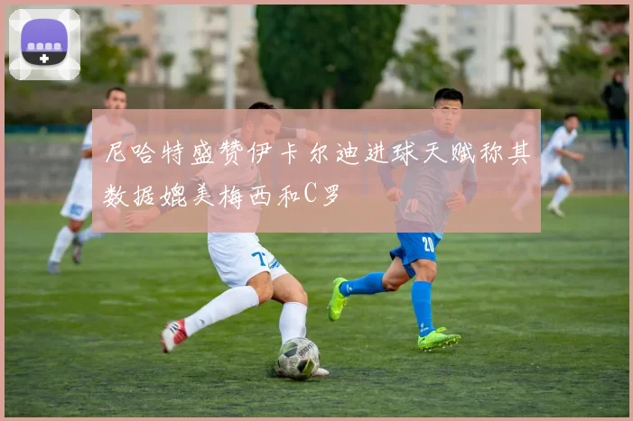 尼哈特盛赞伊卡尔迪进球天赋称其数据媲美梅西和C罗