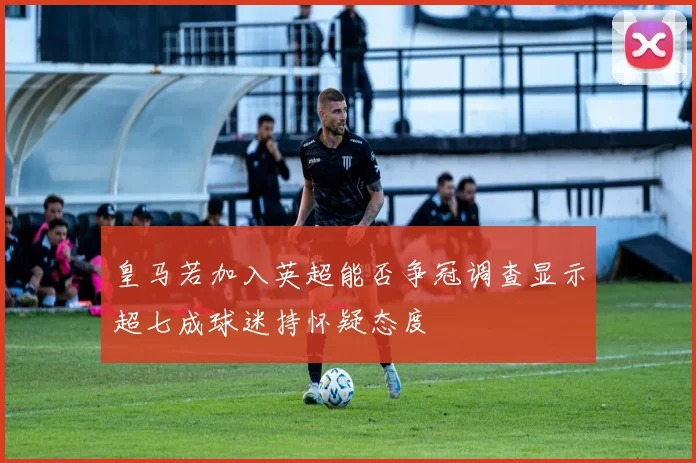 皇马若加入英超能否争冠调查显示超七成球迷持怀疑态度
