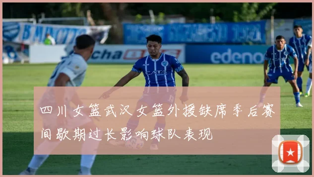 四川女篮武汉女篮外援缺席季后赛间歇期过长影响球队表现