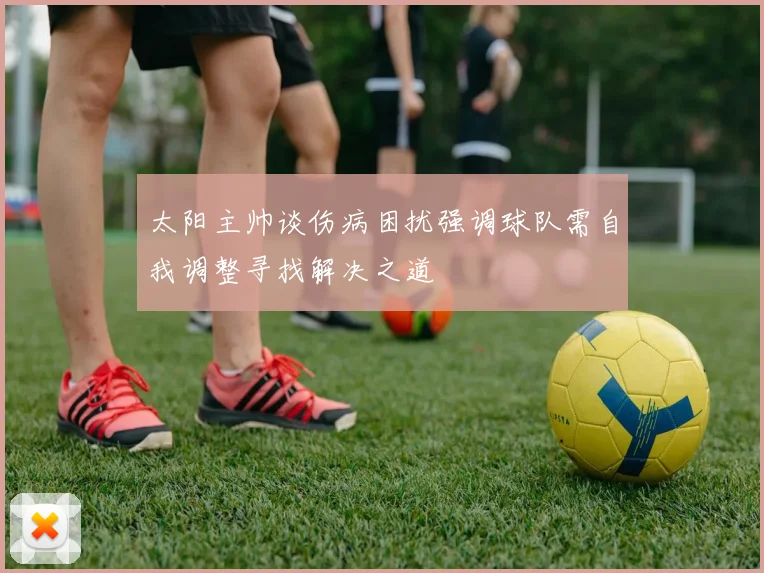 太阳主帅谈伤病困扰强调球队需自我调整寻找解决之道