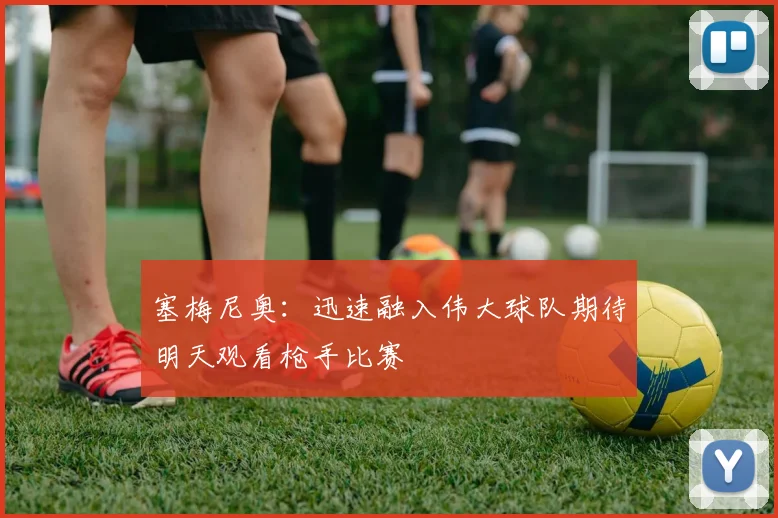 塞梅尼奥：迅速融入伟大球队期待明天观看枪手比赛