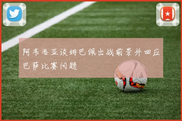 阿韦洛亚谈姆巴佩出战前景并回应巴萨比赛问题