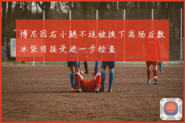 博尼因右小腿不适被换下离场后敷冰袋将接受进一步检查
