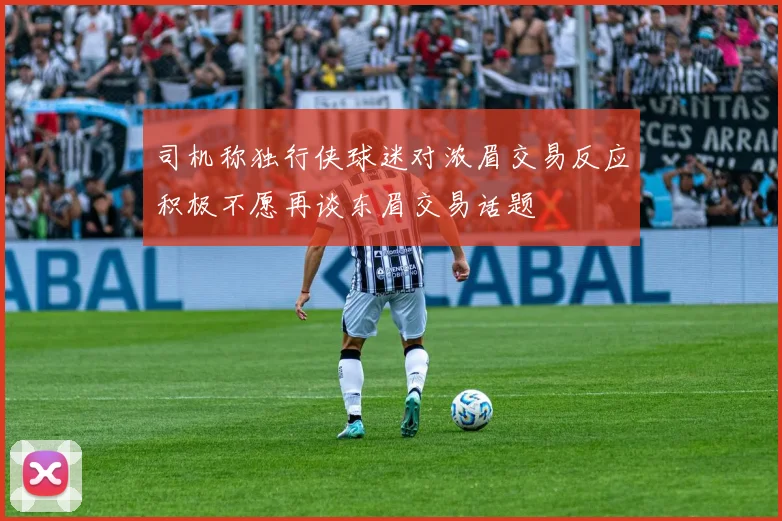 司机称独行侠球迷对浓眉交易反应积极不愿再谈东眉交易话题