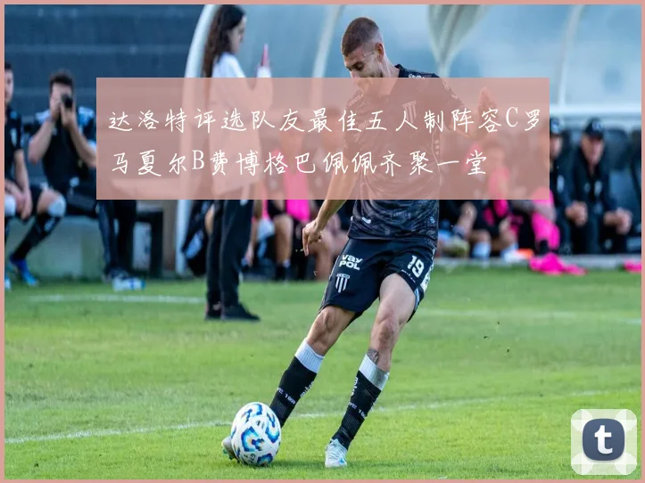 达洛特评选队友最佳五人制阵容C罗马夏尔B费博格巴佩佩齐聚一堂