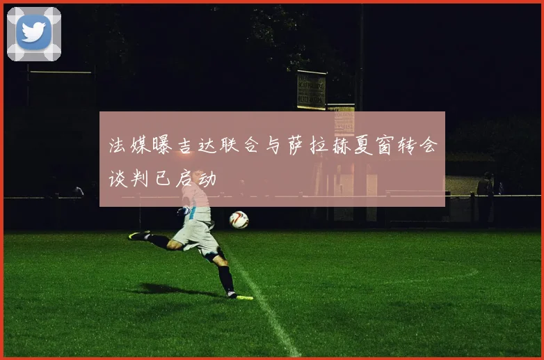 法媒曝吉达联合与萨拉赫夏窗转会谈判已启动