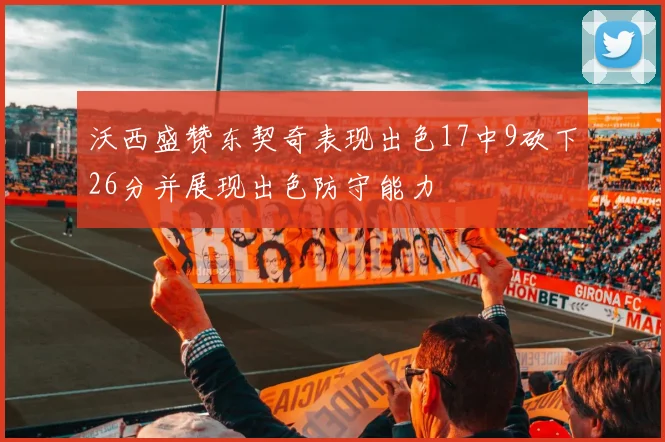 沃西盛赞东契奇表现出色17中9砍下26分并展现出色防守能力