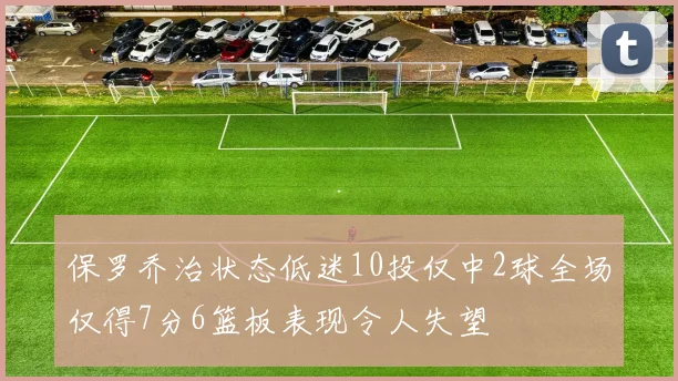保罗乔治状态低迷10投仅中2球全场仅得7分6篮板表现令人失望