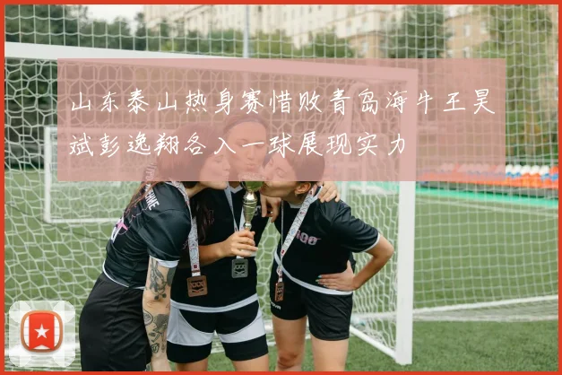 山东泰山热身赛惜败青岛海牛王昊斌彭逸翔各入一球展现实力