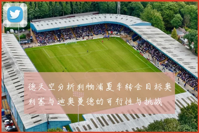 德天空分析利物浦夏季转会目标奥利塞与迪奥曼德的可行性与挑战
