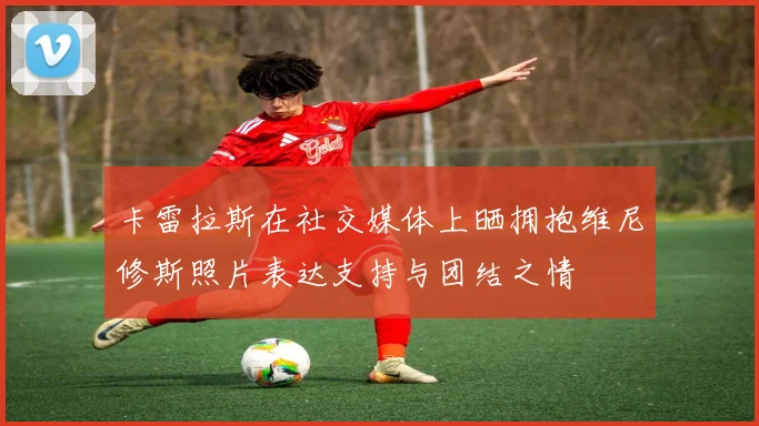 卡雷拉斯在社交媒体上晒拥抱维尼修斯照片表达支持与团结之情