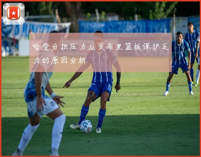 哈登分担压力后莫布里篮板保护乏力的原因分析