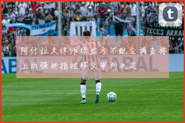 阿什拉夫律师称女方不配合调查将上诉强奸指控移交审判决定