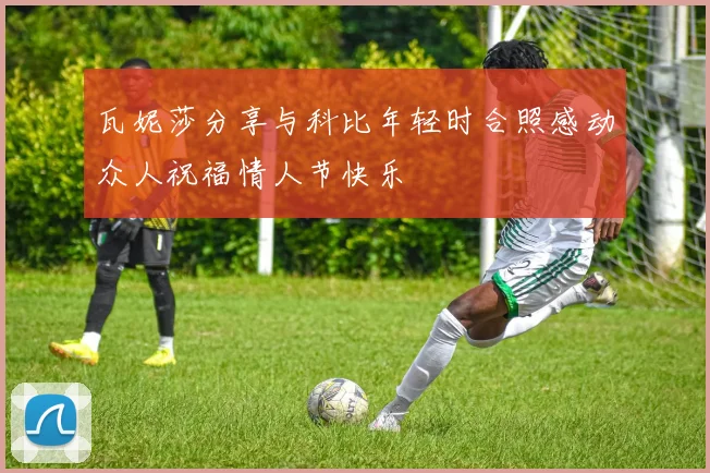 瓦妮莎分享与科比年轻时合照感动众人祝福情人节快乐